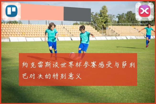 约克雷斯谈世界杯参赛感受与萨利巴对决的特别意义