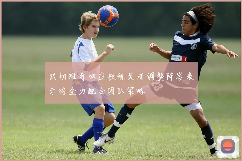 武切维奇回应教练灵活调整阵容表示将全力配合团队策略