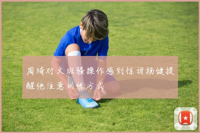 周琦对文班骚操作感到惊讶杨健提醒他注意训练方式