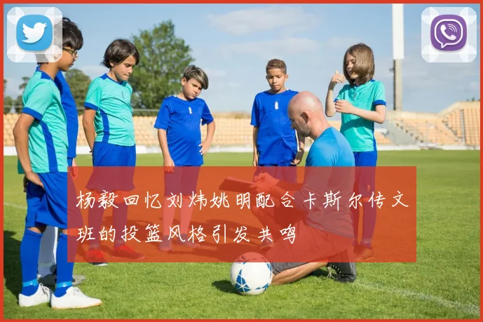 杨毅回忆刘炜姚明配合卡斯尔传文班的投篮风格引发共鸣