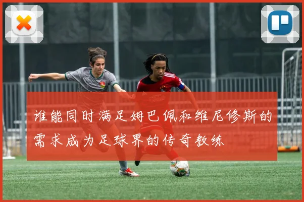 谁能同时满足姆巴佩和维尼修斯的需求成为足球界的传奇教练