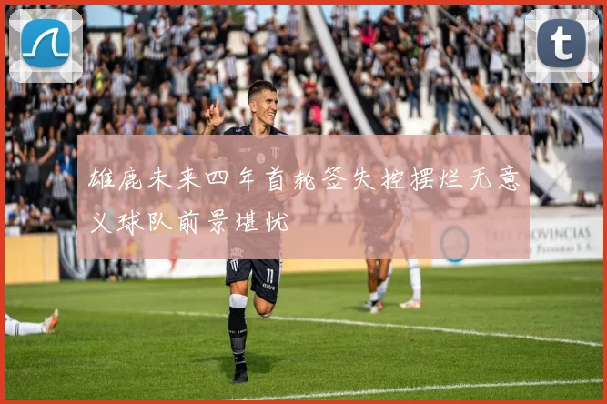 雄鹿未来四年首轮签失控摆烂无意义球队前景堪忧