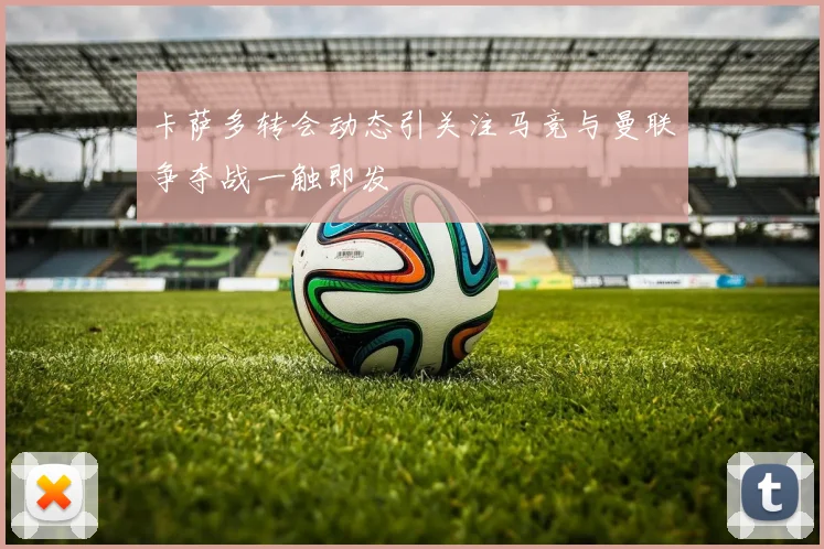 卡萨多转会动态引关注马竞与曼联争夺战一触即发