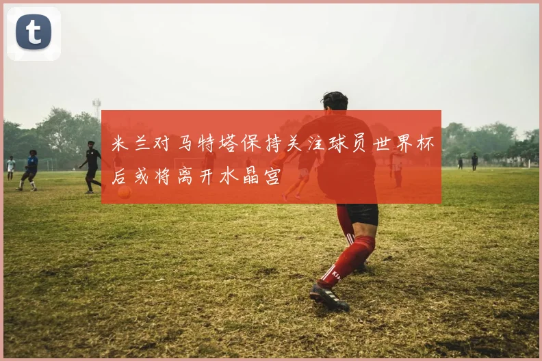 米兰对马特塔保持关注球员世界杯后或将离开水晶宫