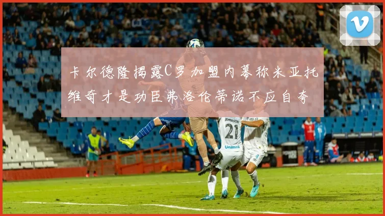 卡尔德隆揭露C罗加盟内幕称米亚托维奇才是功臣弗洛伦蒂诺不应自夸