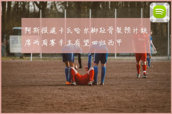阿斯报道卡瓦哈尔脚趾骨裂预计缺席两周赛季末有望回归西甲