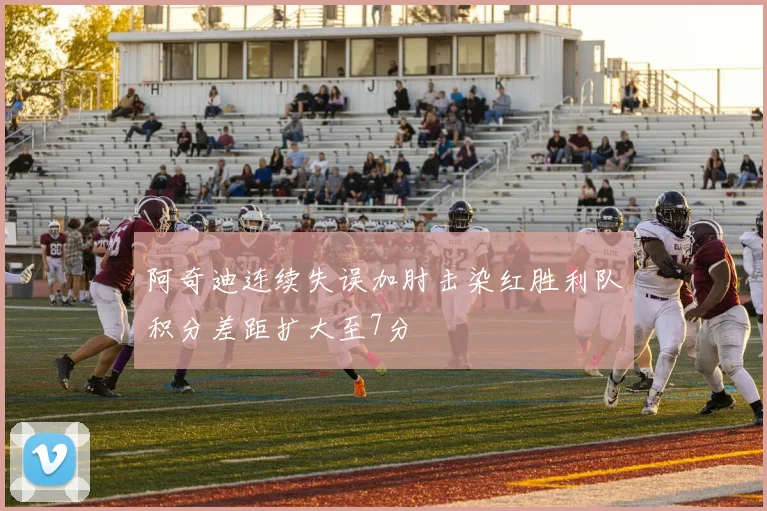 阿奇迪连续失误加肘击染红胜利队积分差距扩大至7分