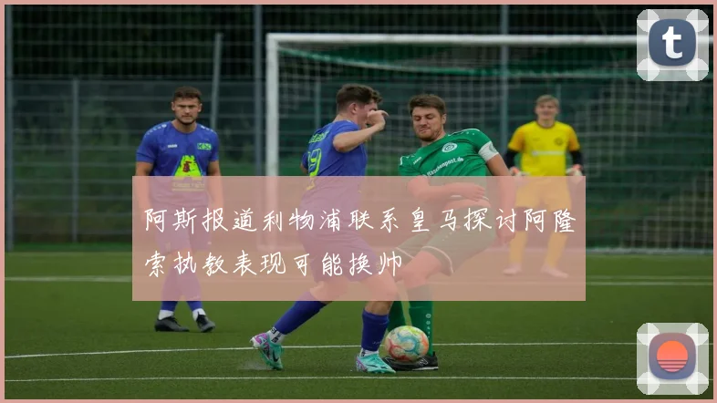 阿斯报道利物浦联系皇马探讨阿隆索执教表现可能换帅