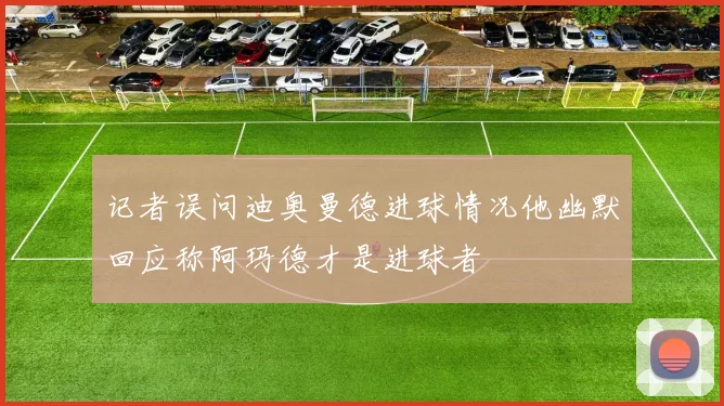 记者误问迪奥曼德进球情况他幽默回应称阿玛德才是进球者