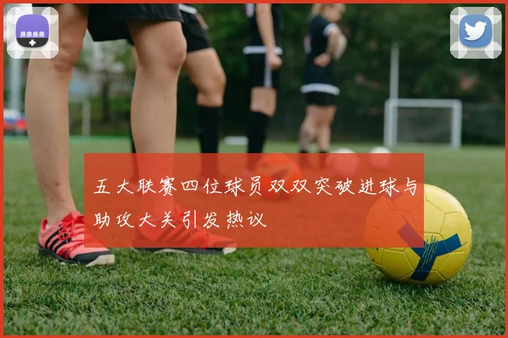 五大联赛四位球员双双突破进球与助攻大关引发热议